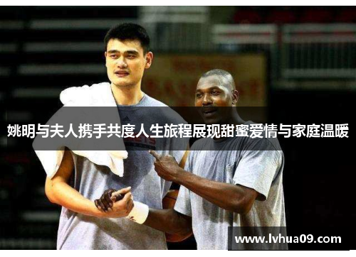 姚明与夫人携手共度人生旅程展现甜蜜爱情与家庭温暖