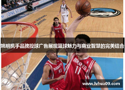 姚明携手品牌投球广告展现篮球魅力与商业智慧的完美结合