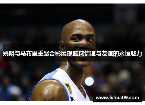 姚明与马布里重聚合影展现篮球情谊与友谊的永恒魅力
