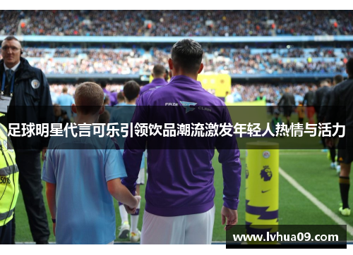 足球明星代言可乐引领饮品潮流激发年轻人热情与活力