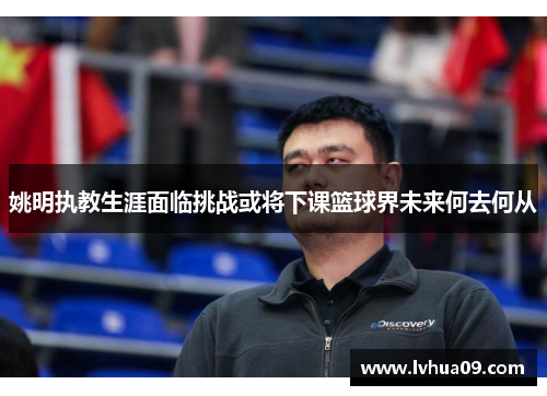 姚明执教生涯面临挑战或将下课篮球界未来何去何从