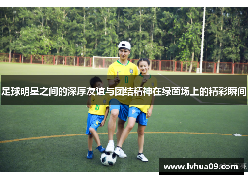 足球明星之间的深厚友谊与团结精神在绿茵场上的精彩瞬间