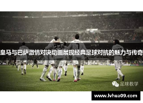 皇马与巴萨激情对决动画展现经典足球对抗的魅力与传奇